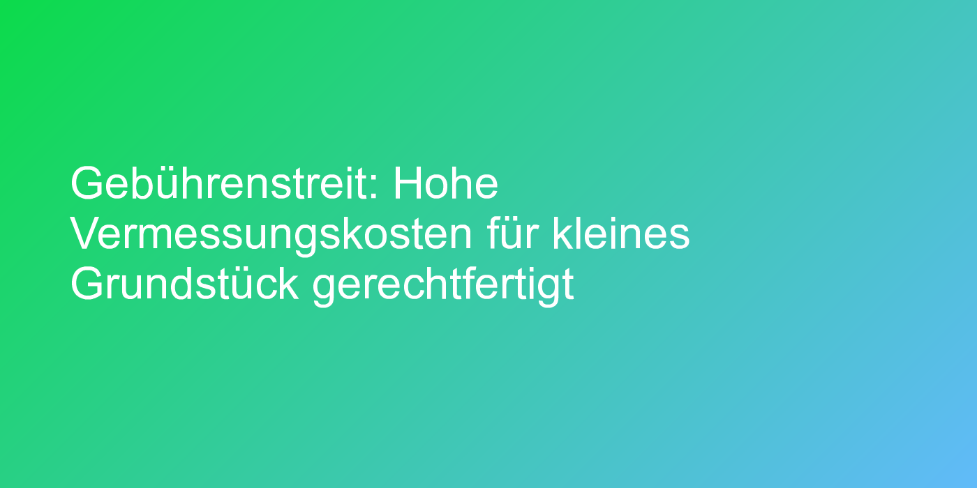 Gebührenstreit: Hohe Vermessungskosten für kleines Grundstück gerechtfertigt