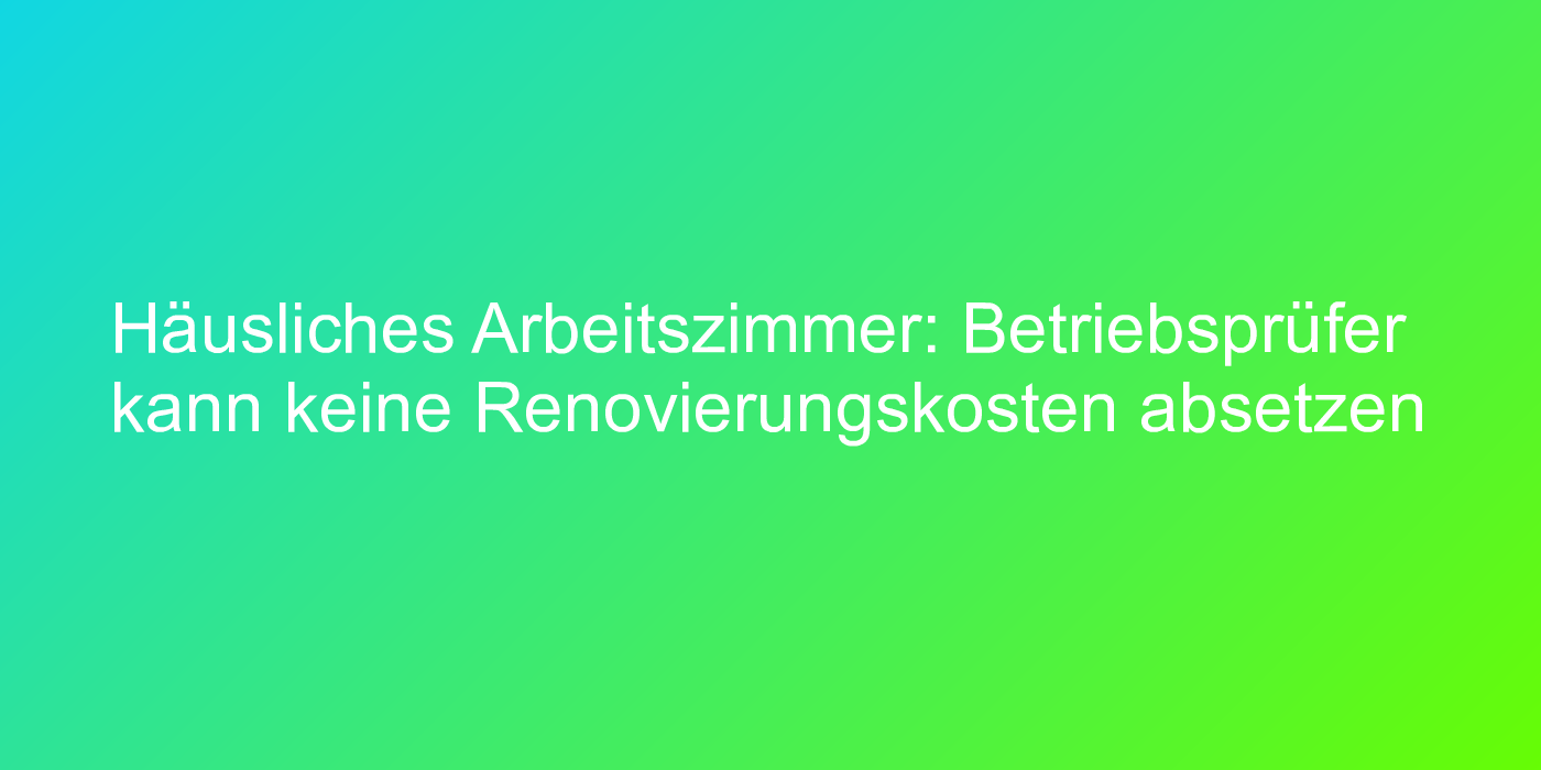 Häusliches Arbeitszimmer: Betriebsprüfer kann keine Renovierungskosten absetzen