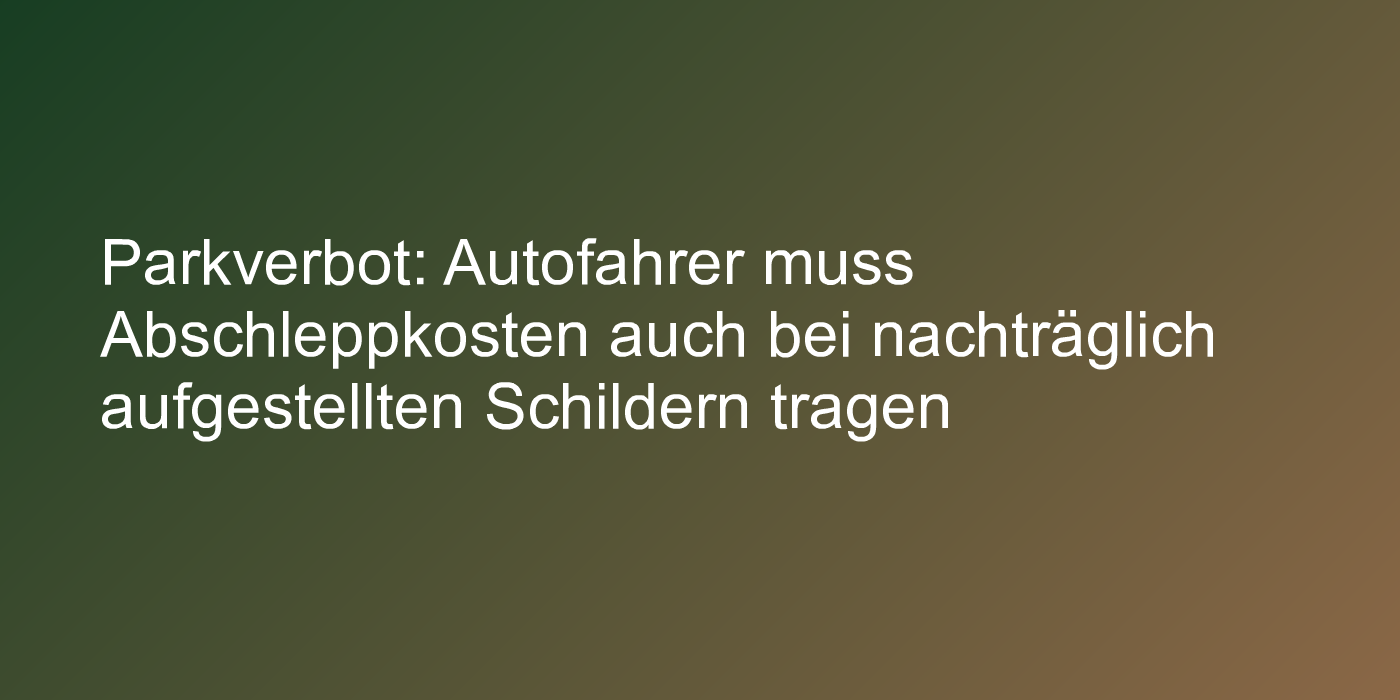 Parkverbot: Autofahrer muss Abschleppkosten auch bei nachträglich aufgestellten Schildern tragen
