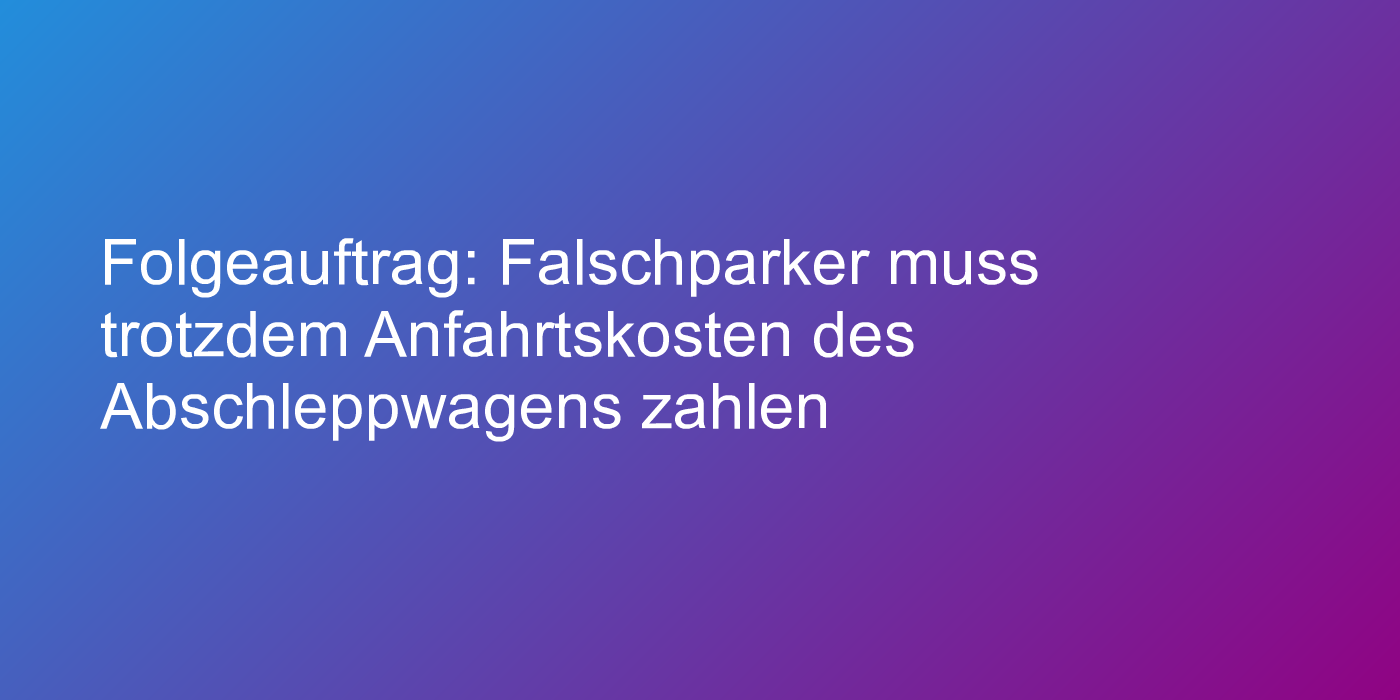 Folgeauftrag: Falschparker muss trotzdem Anfahrtskosten des Abschleppwagens zahlen