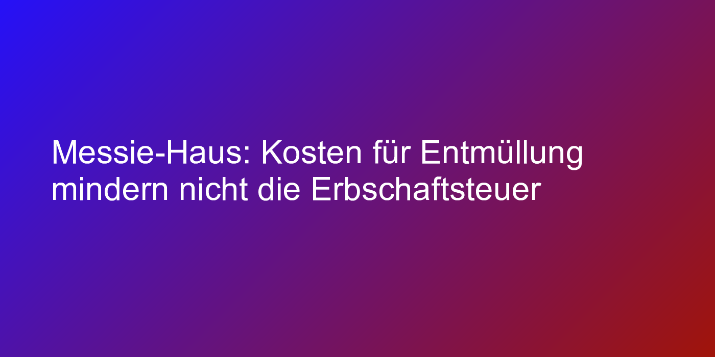 Messie-Haus: Kosten für Entmüllung mindern nicht die Erbschaftsteuer