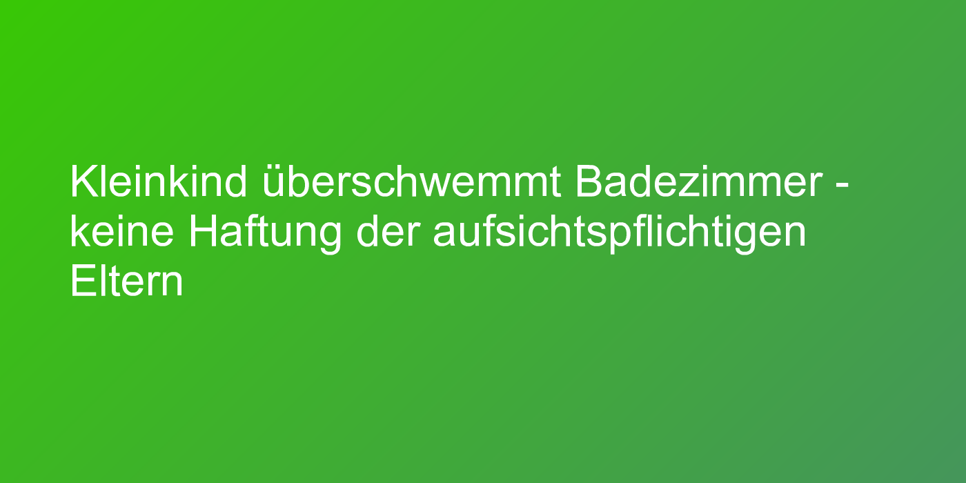 Kleinkind überschwemmt Badezimmer - keine Haftung der aufsichtspflichtigen Eltern