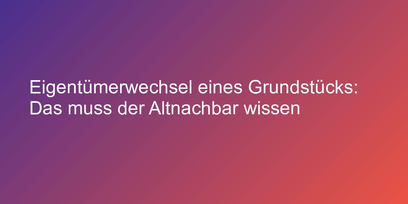 Eigentümerwechsel eines Grundstücks: Das muss der Altnachbar wissen