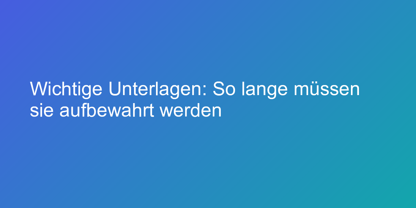 Wichtige Unterlagen: So lange müssen sie aufbewahrt werden