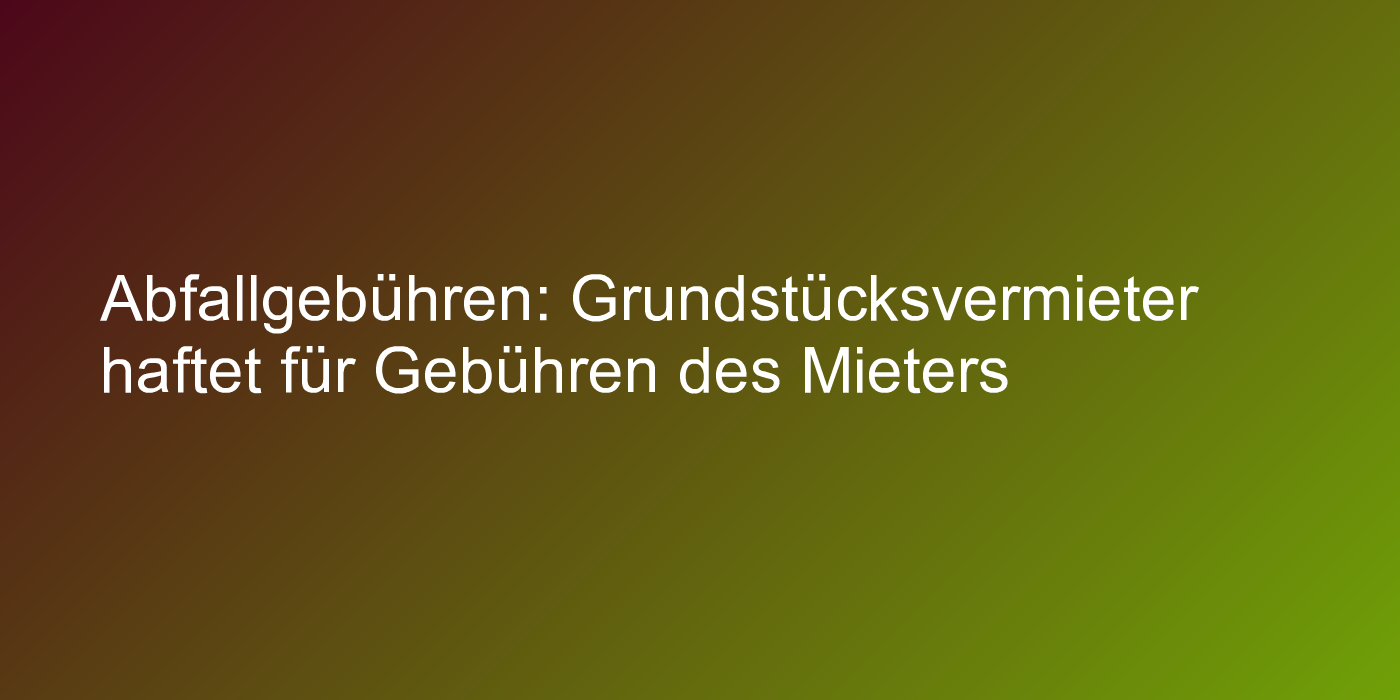 Abfallgebühren: Grundstücksvermieter haftet für Gebühren des Mieters