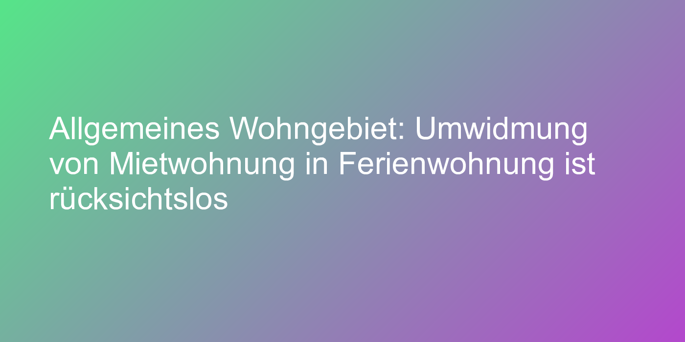 Allgemeines Wohngebiet: Umwidmung von Mietwohnung in Ferienwohnung ist rücksichtslos