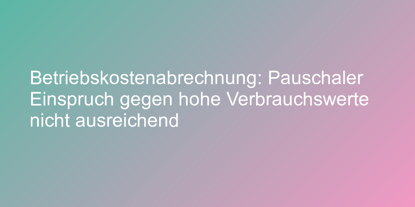 Betriebskostenabrechnung: Pauschaler Einspruch gegen hohe Verbrauchswerte nicht ausreichend