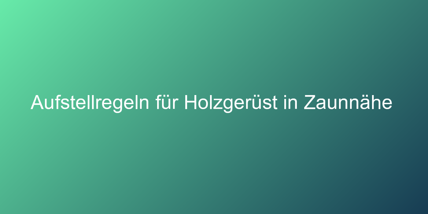 Aufstellregeln für Holzgerüst in Zaunnähe