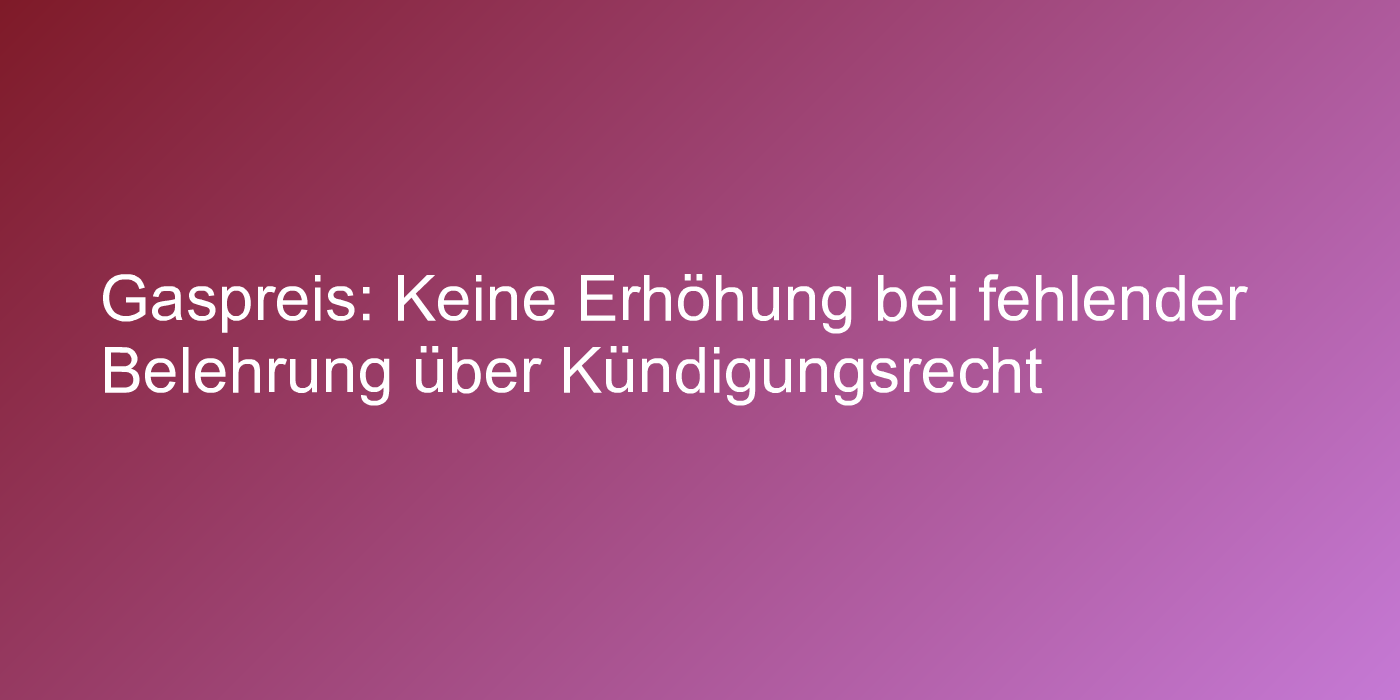 Gaspreis: Keine Erhöhung bei fehlender Belehrung über Kündigungsrecht