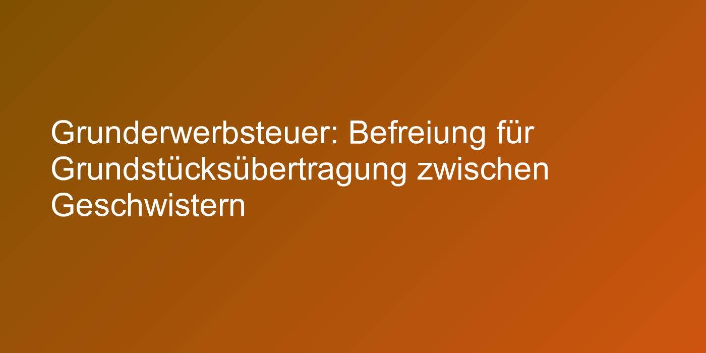 Grunderwerbsteuer: Befreiung für Grundstücksübertragung zwischen Geschwistern