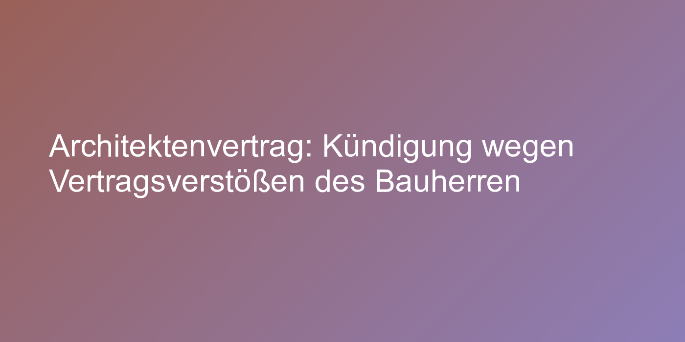 Architektenvertrag: Kündigung wegen Vertragsverstößen des Bauherren