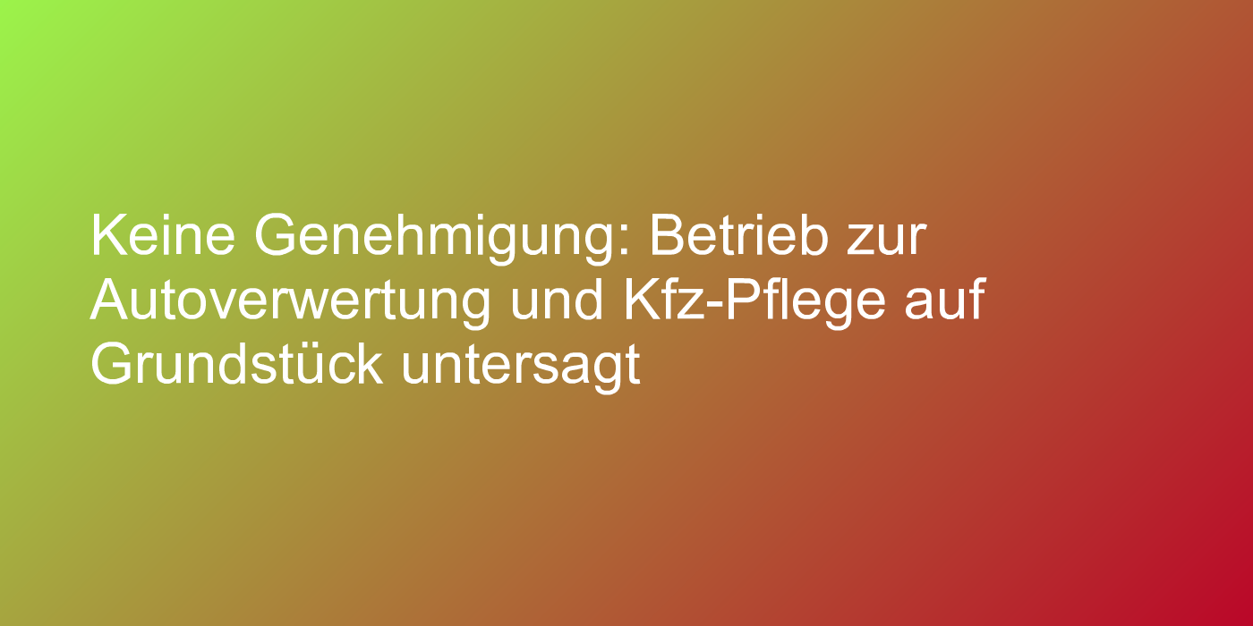 Keine Genehmigung: Betrieb zur Autoverwertung und Kfz-Pflege auf Grundstück untersagt