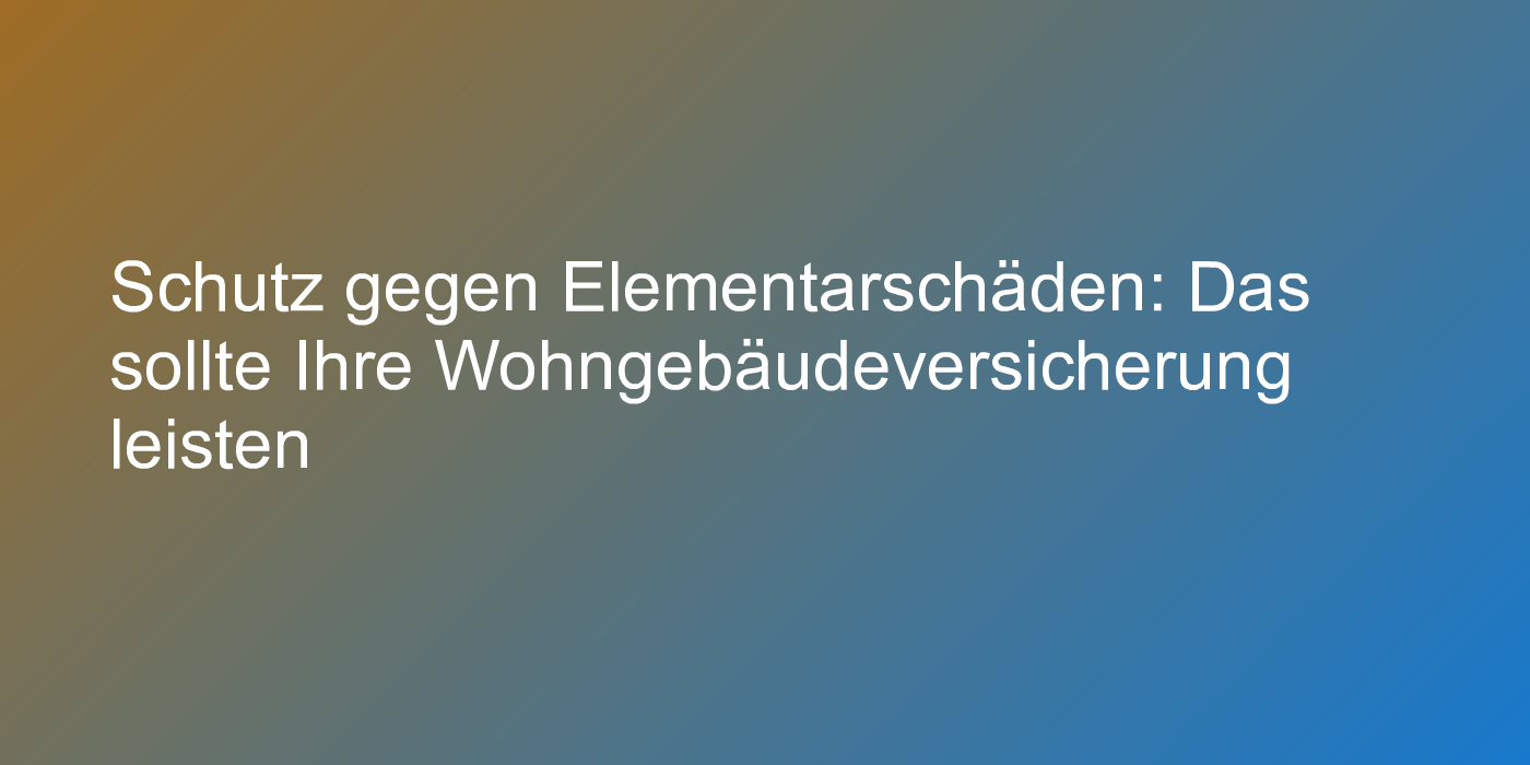 Schutz gegen Elementarschäden: Das sollte Ihre Wohngebäudeversicherung leisten