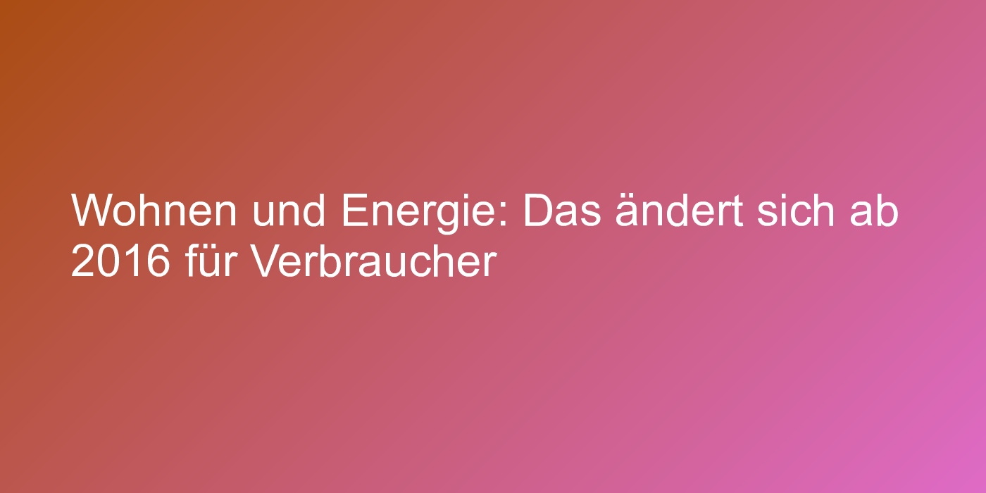 Wohnen und Energie: Das ändert sich ab 2016 für Verbraucher