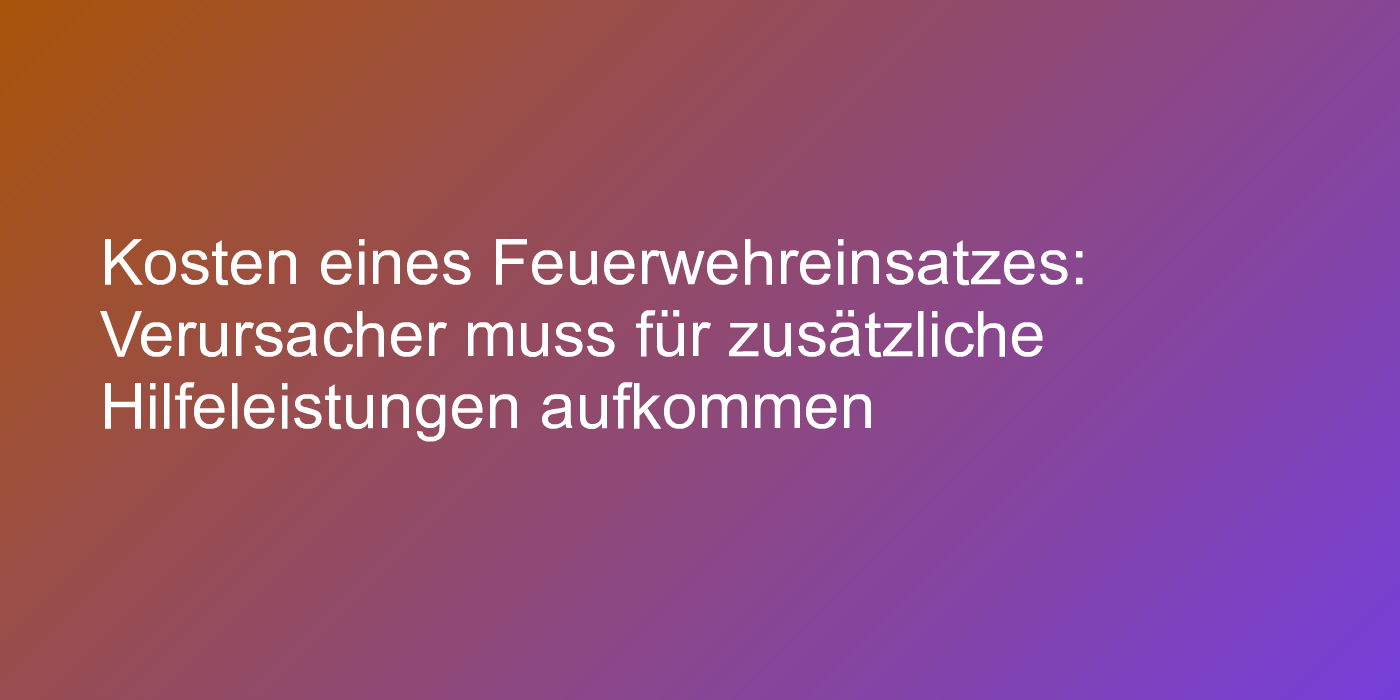 Kosten eines Feuerwehreinsatzes: Verursacher muss für zusätzliche Hilfeleistungen aufkommen