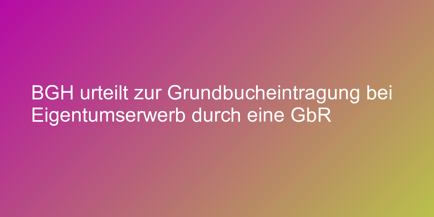 BGH urteilt zur Grundbucheintragung bei Eigentumserwerb durch eine GbR