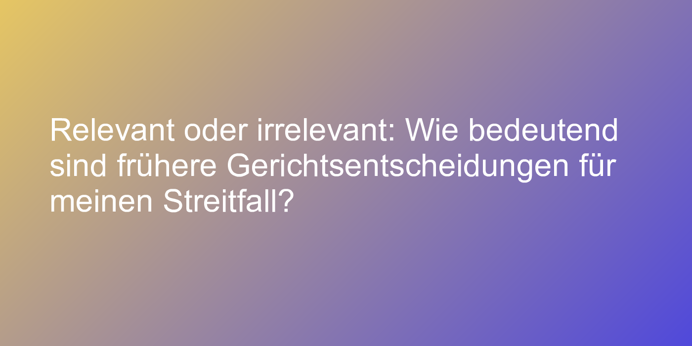 Relevant oder irrelevant: Wie bedeutend sind frühere Gerichtsentscheidungen für meinen Streitfall?