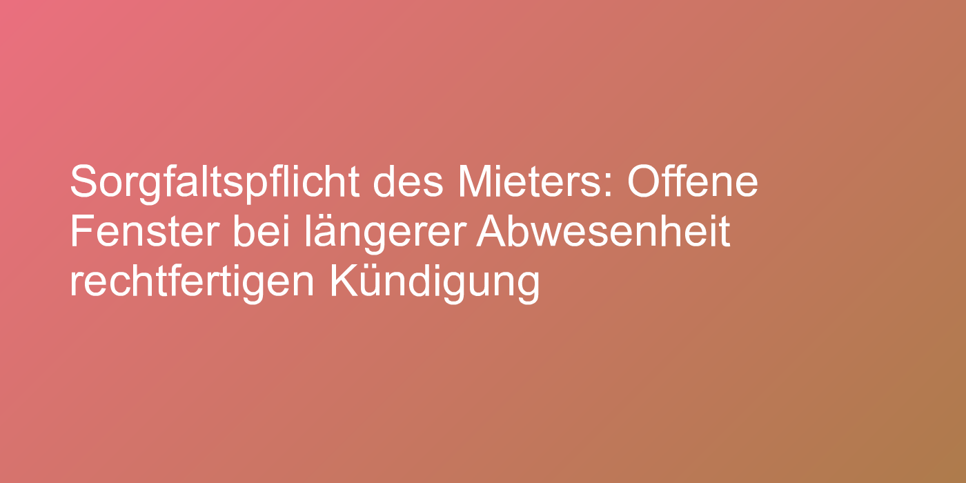 Sorgfaltspflicht des Mieters: Offene Fenster bei längerer Abwesenheit rechtfertigen Kündigung