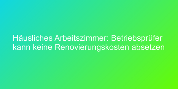 Häusliches Arbeitszimmer: Betriebsprüfer kann keine Renovierungskosten absetzen