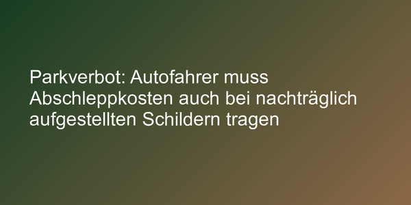 Parkverbot: Autofahrer muss Abschleppkosten auch bei nachträglich aufgestellten Schildern tragen