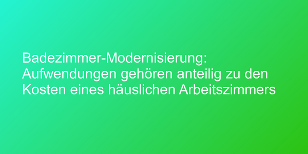 Badezimmer-Modernisierung: Aufwendungen gehören anteilig zu den Kosten eines häuslichen Arbeitszimmers