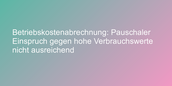 Betriebskostenabrechnung: Pauschaler Einspruch gegen hohe Verbrauchswerte nicht ausreichend