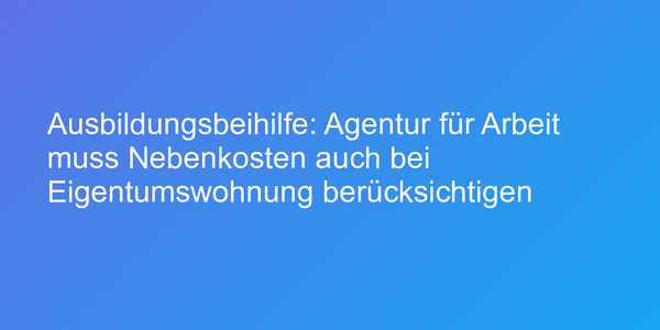 Ausbildungsbeihilfe: Agentur für Arbeit muss Nebenkosten auch bei Eigentumswohnung berücksichtigen