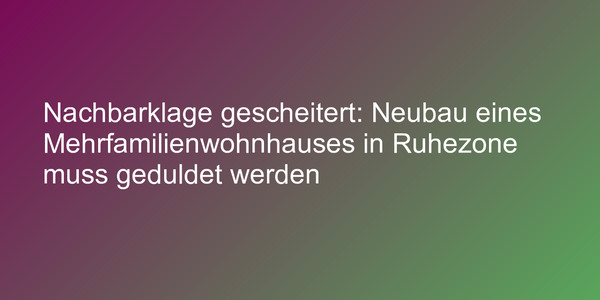 Nachbarklage gescheitert: Neubau eines Mehrfamilienwohnhauses in Ruhezone muss geduldet werden