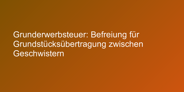 Grunderwerbsteuer: Befreiung für Grundstücksübertragung zwischen Geschwistern