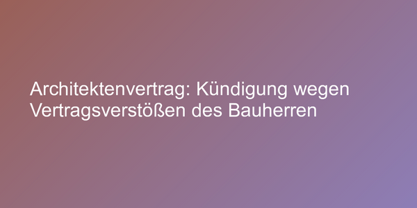 Architektenvertrag: Kündigung wegen Vertragsverstößen des Bauherren