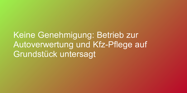 Keine Genehmigung: Betrieb zur Autoverwertung und Kfz-Pflege auf Grundstück untersagt
