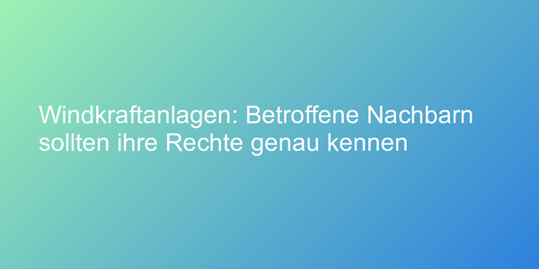 Windkraftanlagen: Betroffene Nachbarn sollten ihre Rechte genau kennen