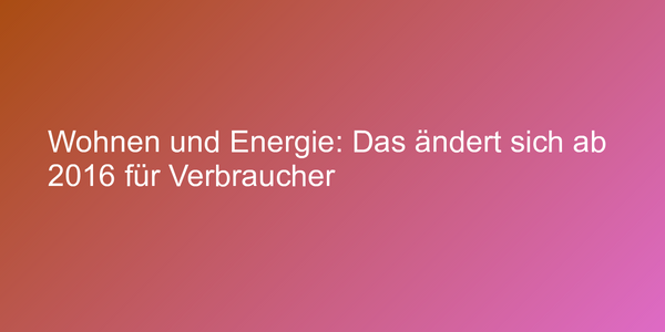 Wohnen und Energie: Das ändert sich ab 2016 für Verbraucher