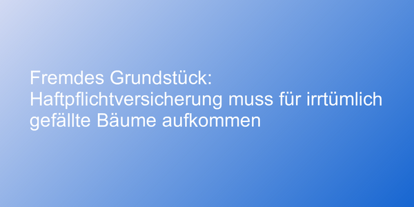 Fremdes Grundstück: Haftpflichtversicherung muss für irrtümlich gefällte Bäume aufkommen