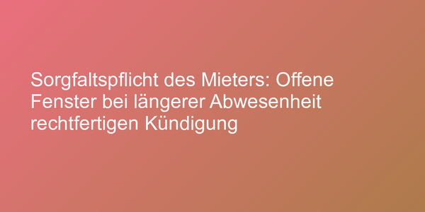 Sorgfaltspflicht des Mieters: Offene Fenster bei längerer Abwesenheit rechtfertigen Kündigung